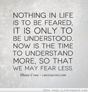... . Now is the time to understand more, so that we may fear less