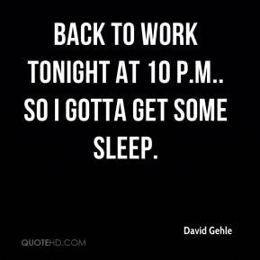 ... Gehle - Back to work tonight at 10 p.m.. So I gotta get some sleep