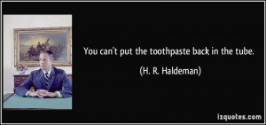 You can't put the toothpaste back in the tube. - H. R. Haldeman