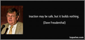 Inaction may be safe, but it builds nothing. - Dave Freudenthal