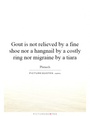 Gout is not relieved by a fine shoe nor a hangnail by a costly ring ...
