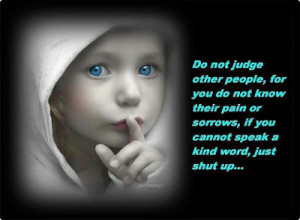 Do not judge other people for you do not know their pain or sorrows ...