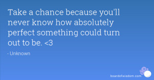 chance because you'll never know how absolutely perfect something ...