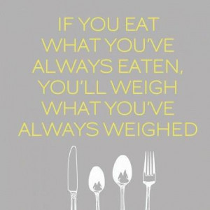 ... you eat what you’ve always eaten, you’ll weigh what you’ve