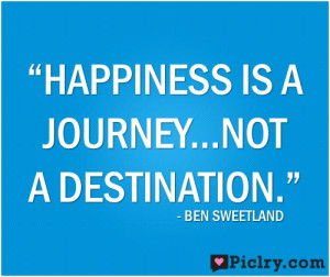 Happiness is a journey, not a destination.” – Ben Sweetland
