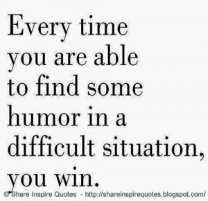 ... time you are able to find some humor in a difficult situation, you win
