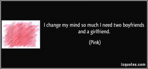 ... change my mind so much I need two boyfriends and a girlfriend. - Pink