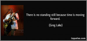 There is no standing still because time is moving forward. - Greg Lake