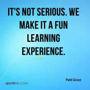 Patti Groce - It's not serious. We make it a fun learning experience.