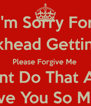 Sorry For Being Dickhead Getting You Mad Please Forgive Me I Wont ...