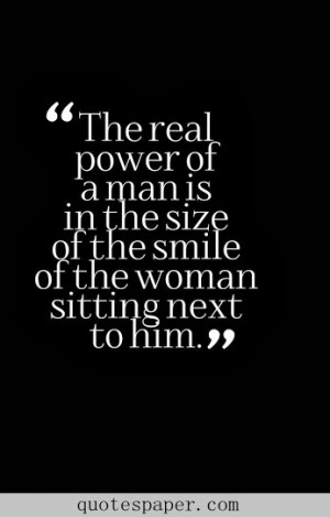 The real power of a man is in the size of the smile of the woman ...