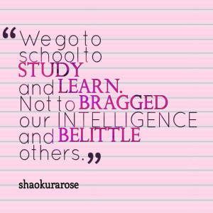 ... to study and learn not to bragged our intelligence and belittle others