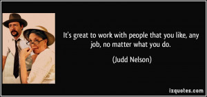 great to work with people that you like, any job, no matter what you ...