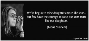 ... courage to raise our sons more like our daughters. - Gloria Steinem