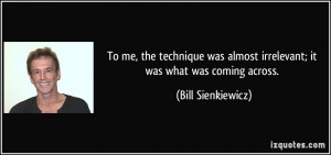 To me, the technique was almost irrelevant; it was what was coming ...