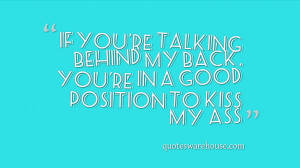 If you're talking behind my back, you're in a good position to kiss my ...