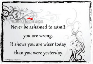 ... admit you are wrong. It shows you are wiser today than you were