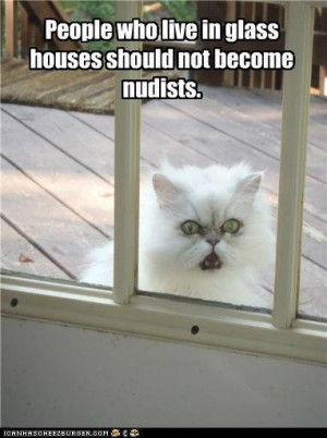 People who live in glass houses should not become nudists. The cats ...