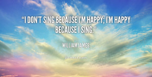 don't sing because I'm happy; I'm happy because I sing.”