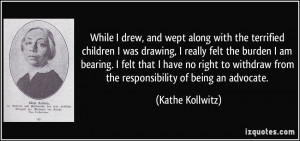 ... from the responsibility of being an advocate. - Kathe Kollwitz