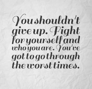 You shouldn't give up. Fight for yourself and who you are. You've got ...