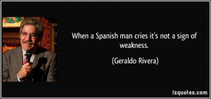 When a Spanish man cries it's not a sign of weakness. - Geraldo Rivera