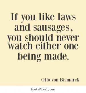 Otto von Bismarck Quotes - If you like laws and sausages, you should ...