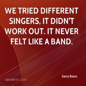 ... different singers, it didn't work out. It never felt like a band