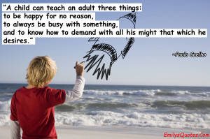 child can teach an adult three things: to be happy for no reason, to ...