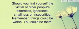 of other people's bitterness, ignorance, smallness or insecurities ...