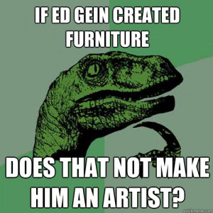 ... gein created furniture does that not make him an artis - Philosoraptor