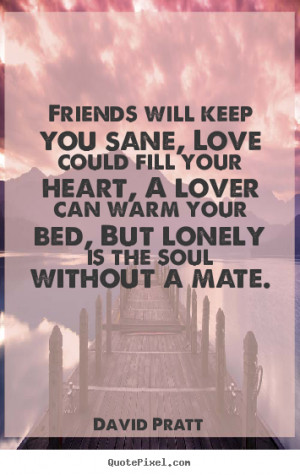 Friends will keep you sane, Love could fill your heart, A lover can ...