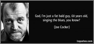 God, I'm just a fat bald guy, 60 years old, singing the blues, you ...