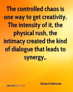 The controlled chaos is one way to get creativity. The intensity of it ...