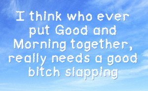 ever put good and morning together really needs a good bitch slapping