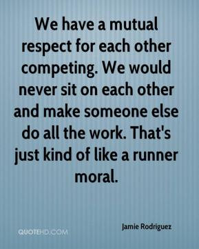 We have a mutual respect for each other competing. We would never sit ...