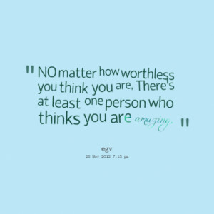 NO matter how worthless you think you are, Theres at least one person ...