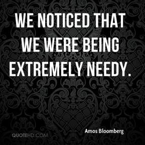 Amos Bloomberg - We noticed that we were being extremely needy.
