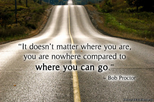 ... are, you are nowhere compared to where you can go.” ~ Bob Proctor