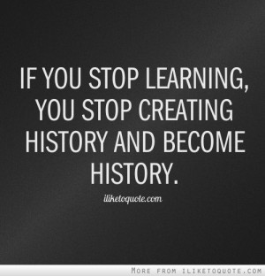 If you stop learning, you stop creating history and become history.