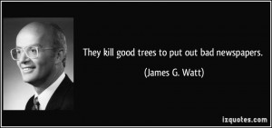 They kill good trees to put out bad newspapers. - James G. Watt