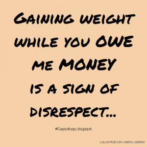 Gaining weight while you OWE me MONEY is a sign of disrespect... # ...