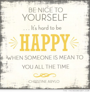 Be nice to yourself it's hard to be happy when someone is mean to you ...