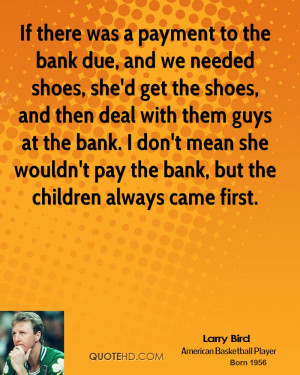 If there was a payment to the bank due, and we needed shoes, she'd get ...