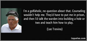 into building a hole or two and teach him how to play Lee Trevino