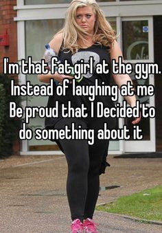 Im that fat girl at the gym. Instead of laughing at me Be proud that I ...