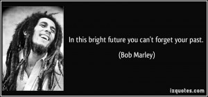 In this bright future you can't forget your past. - Bob Marley