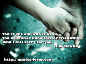 You're the one who is weak. You will never know love or friendship ...