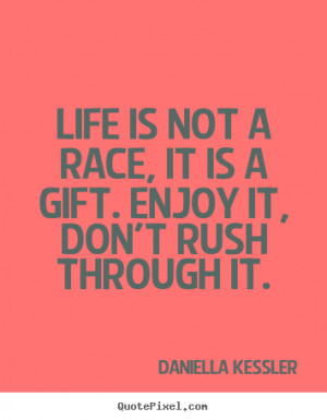 Life is not a race, it is a gift. Enjoy it, don't rush through it ...