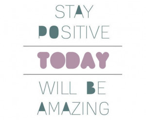 Stay positive.Today will be amazing